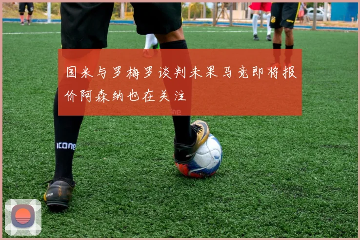国米与罗梅罗谈判未果马竞即将报价阿森纳也在关注