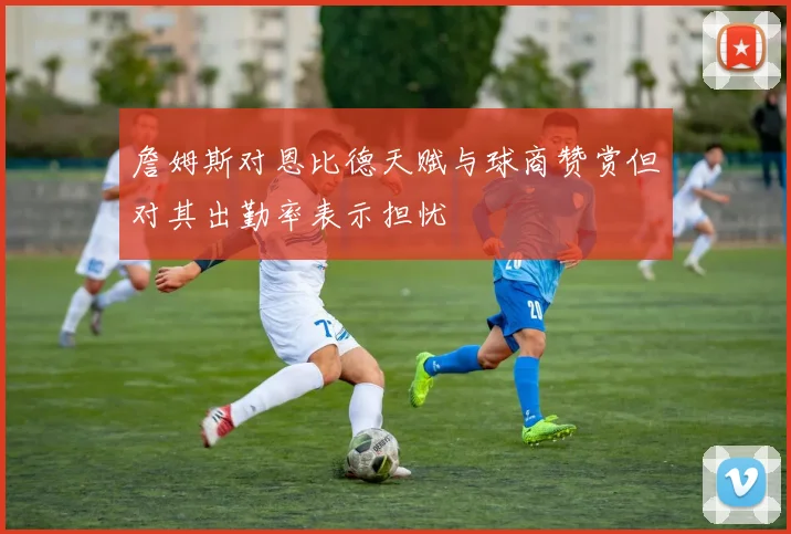 詹姆斯对恩比德天赋与球商赞赏但对其出勤率表示担忧