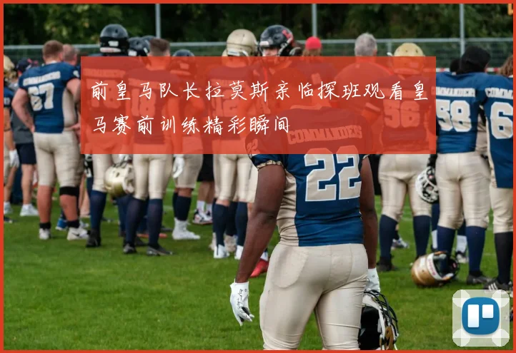 前皇马队长拉莫斯亲临探班观看皇马赛前训练精彩瞬间