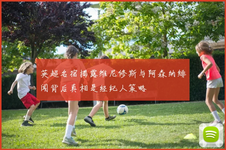 英超名宿揭露维尼修斯与阿森纳绯闻背后真相是经纪人策略