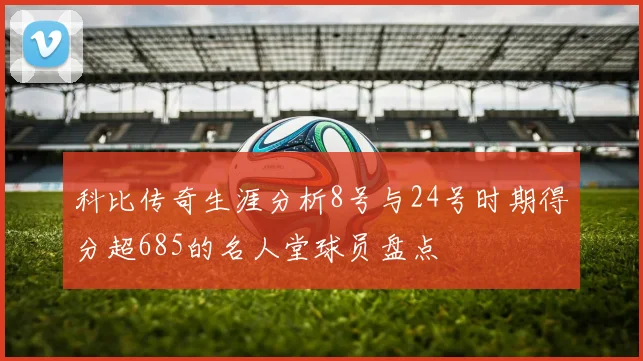 科比传奇生涯分析8号与24号时期得分超685的名人堂球员盘点