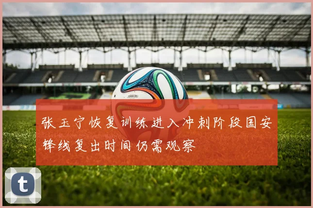 张玉宁恢复训练进入冲刺阶段国安锋线复出时间仍需观察