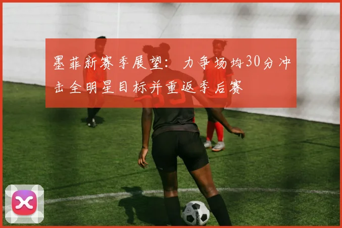 墨菲新赛季展望：力争场均30分冲击全明星目标并重返季后赛