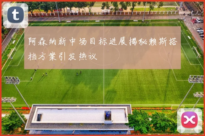 阿森纳新中场目标进展揭秘赖斯搭档方案引发热议