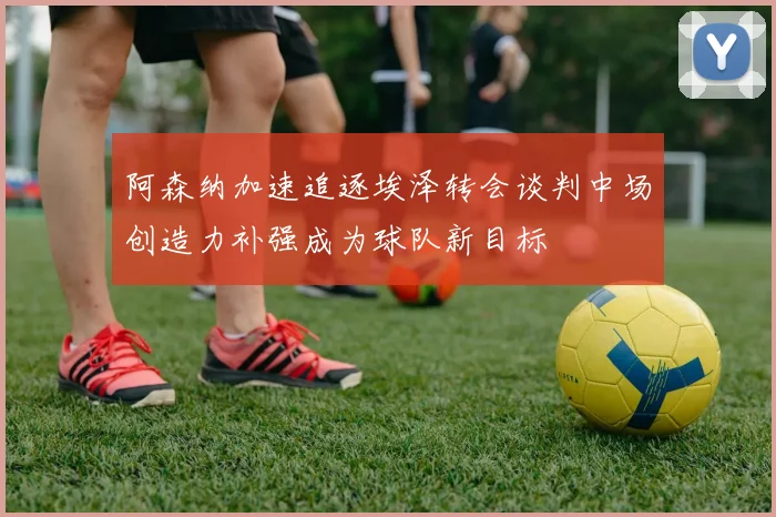 阿森纳加速追逐埃泽转会谈判中场创造力补强成为球队新目标
