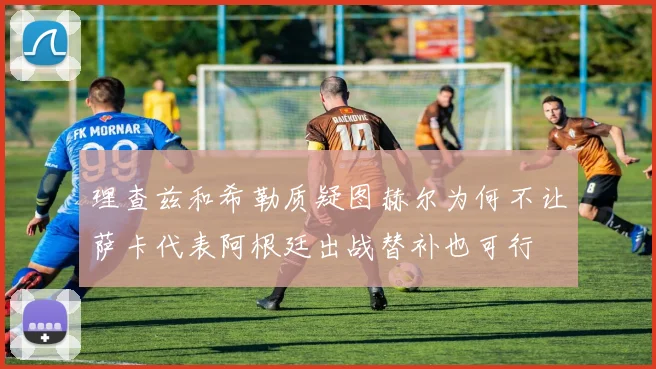 理查兹和希勒质疑图赫尔为何不让萨卡代表阿根廷出战替补也可行