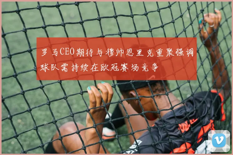 罗马CEO期待与穆帅恩里克重聚强调球队需持续在欧冠赛场竞争
