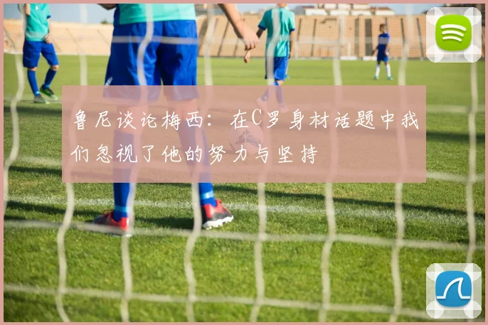 鲁尼谈论梅西：在C罗身材话题中我们忽视了他的努力与坚持