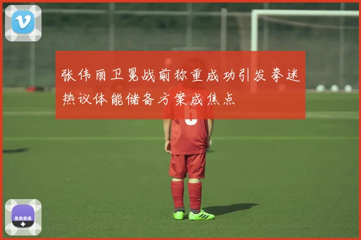 张伟丽卫冕战前称重成功引发拳迷热议体能储备方案成焦点
